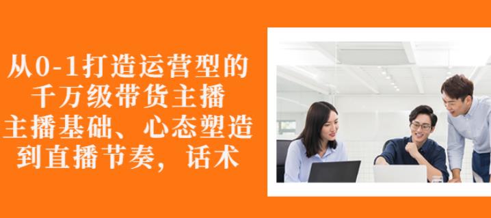 从0-1打造运营型的带货主播：主播基础、心态塑造，能力培养到直播节奏，话术进行全面讲解-小二项目网