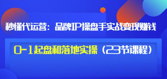 秒懂代运营：品牌IP操盘手实战赚钱，0-1起盘和落地实操（23节课程）价值199-小二项目网