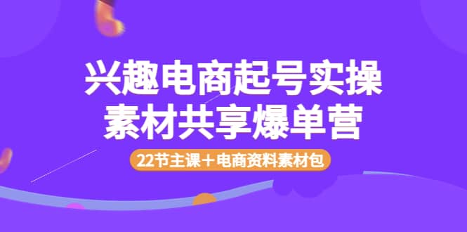 兴趣电商起号实操素材共享爆单营（22节主课＋电商资料素材包）-小二项目网