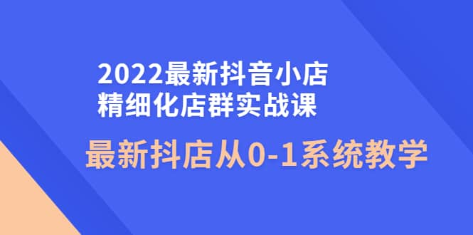 2022最新抖音小店精细化店群实战课，最新抖店从0-1系统教学-小二项目网