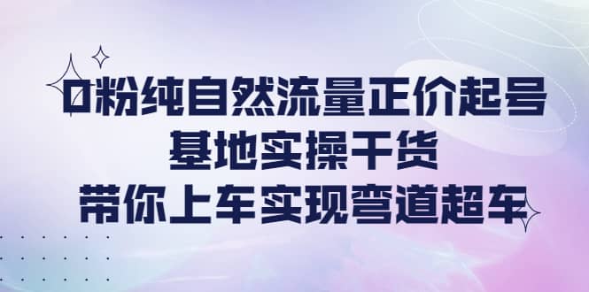 0粉纯自然流量正价起号基地实操干货，带你上车实现弯道超车-小二项目网