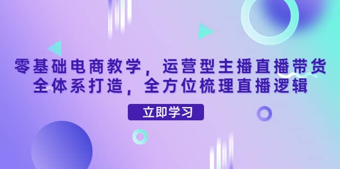 零基础电商教学，运营型主播直播带货全体系打造，全方位梳理直播逻辑-小二项目网