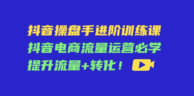 抖音操盘手进阶训练课：抖音电商流量运营必学，提升流量 转化-小二项目网