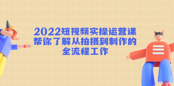 2022短视频实操运营课：帮你了解从拍摄到制作的全流程工作-小二项目网