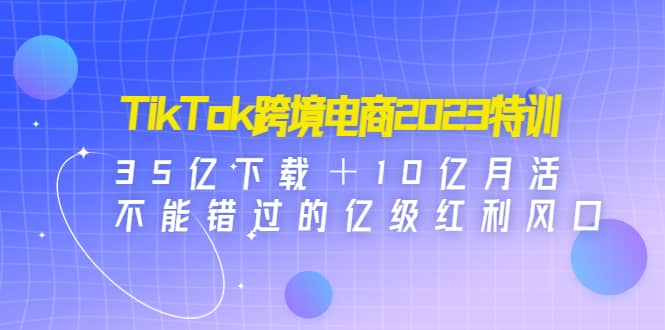 TikTok跨境电商2023特训：35亿下载＋10亿月活，不能错过的亿级红利风口-小二项目网