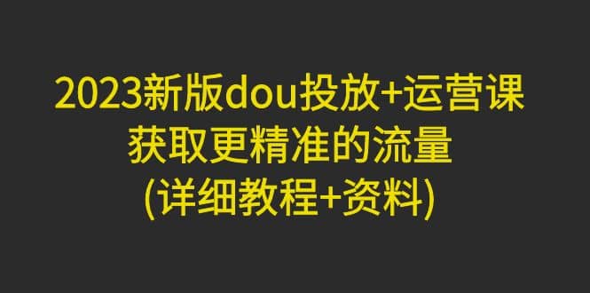 2023新版dou投放 运营课：获取更精准的流量(详细教程 资料)无水印-小二项目网