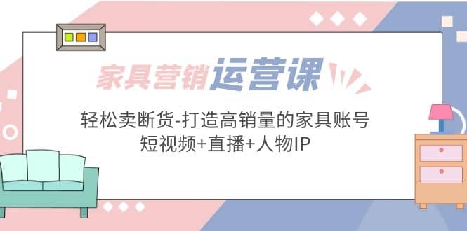 家具营销·运营实战 轻松卖断货-打造高销量的家具账号(短视频 直播 人物IP)-小二项目网