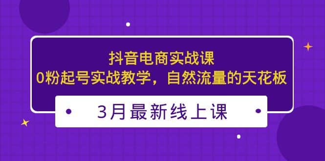 3月最新抖音电商实战课：0粉起号实战教学，自然流量的天花板-小二项目网