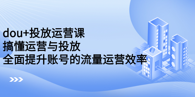 dou 投放运营课：搞懂运营与投放，全面提升账号的流量运营效率-小二项目网