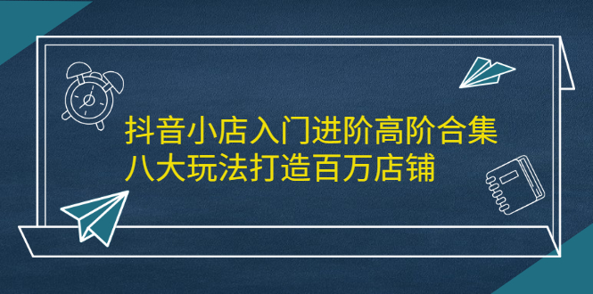 抖音小店入门进阶高阶合集，八大玩法打造百万店铺-小二项目网