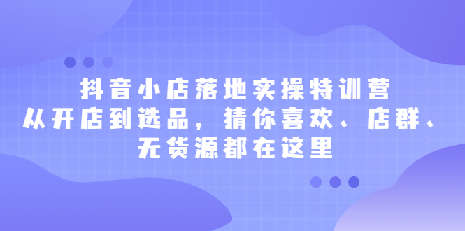 抖音小店落地实操特训营，从开店到选品，猜你喜欢、店群、无货源都在这里-小二项目网