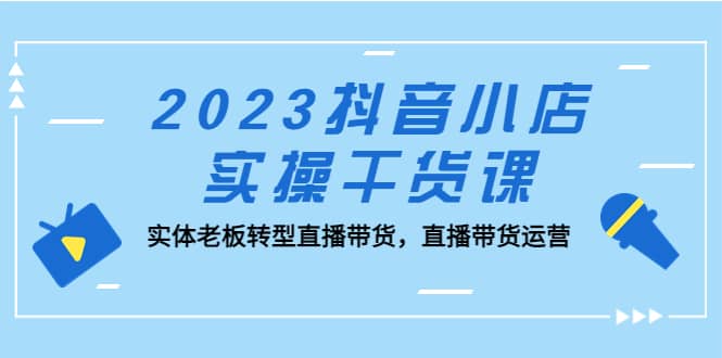 2023抖音小店实操干货课：实体老板转型直播带货，直播带货运营-小二项目网