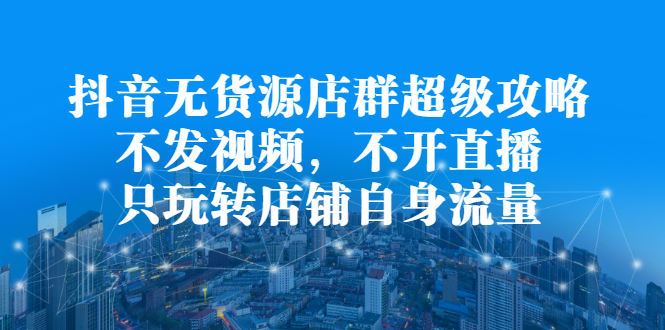 抖音无货源店群超级攻略：不发视频，不开直播，只玩转店铺自身流量-小二项目网