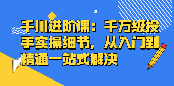 千川进阶课：千川投放细节实操，从入门到精通一站式解决-小二项目网