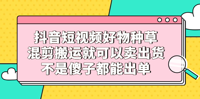 抖音短视频好物种草，混剪搬运就可以卖出货，不是傻子都能出单-小二项目网