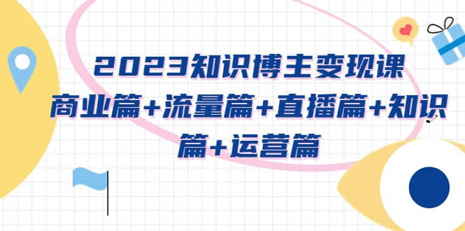 2023知识博主变现实战进阶课：商业篇 流量篇 直播篇 知识篇 运营篇-小二项目网