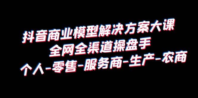 抖音商业 模型解决方案大课 全网全渠道操盘手 个人-零售-服务商-生产-农商-小二项目网