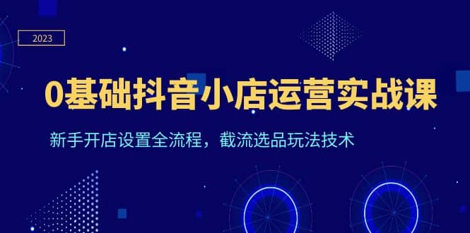 0基础抖音小店运营实战课，新手开店设置全流程，截流选品玩法技术-小二项目网