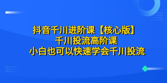 抖音千川进阶课【核心版】 千川投流高阶课 小白也可以快速学会千川投流-小二项目网