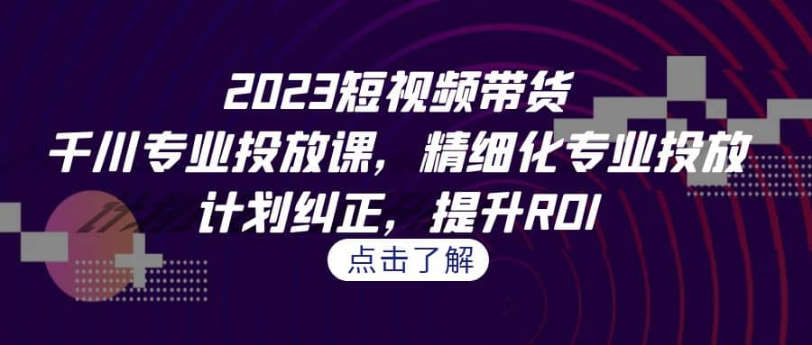 2023短视频带货-千川专业投放课，精细化专业投放，计划纠正，提升ROI-小二项目网