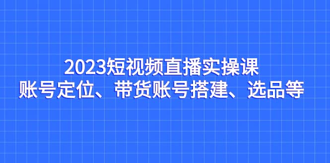 2023短视频直播实操课，账号定位、带货账号搭建、选品等-小二项目网