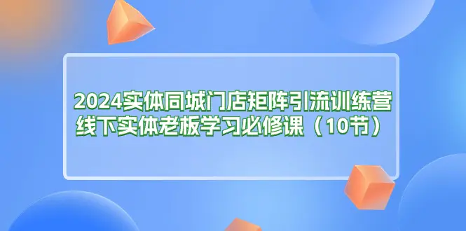 2024实体同城门店矩阵引流训练营，线下实体老板学习必修课（10节）-小二项目网