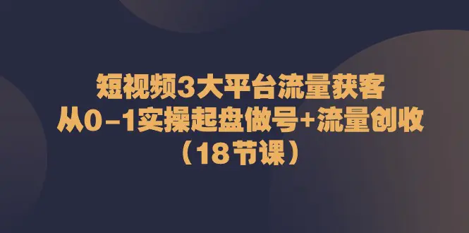 短视频3大平台·流量 获客：从0-1实操起盘做号+流量 创收（18节课）-小二项目网