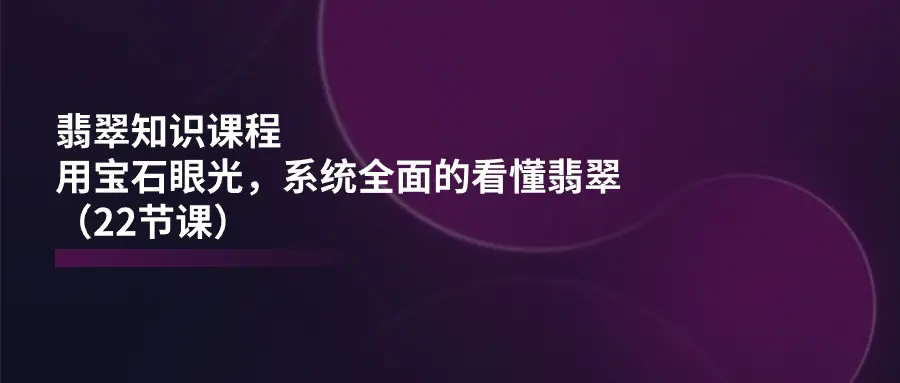 翡翠知识课程，用宝石眼光，系统全面的看懂翡翠（22节课）-小二项目网