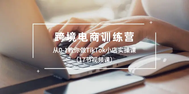 跨境电商训练营：从0-1教你做TikTok小店实操课（17节视频课）-小二项目网