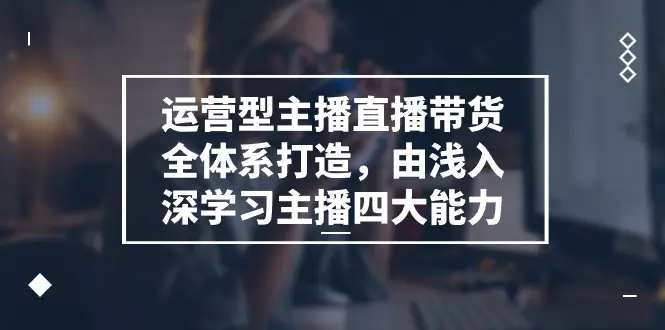 运营型 主播直播带货全体系打造，由浅入深学习主播四大能力（9节）-小二项目网