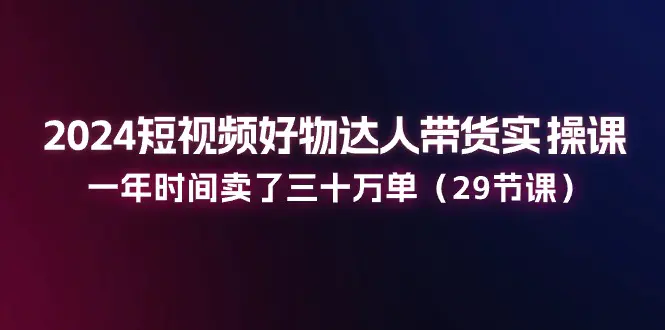 2024短视频好物达人带货实操课：一年时间卖了三十万单（29节课）-小二项目网