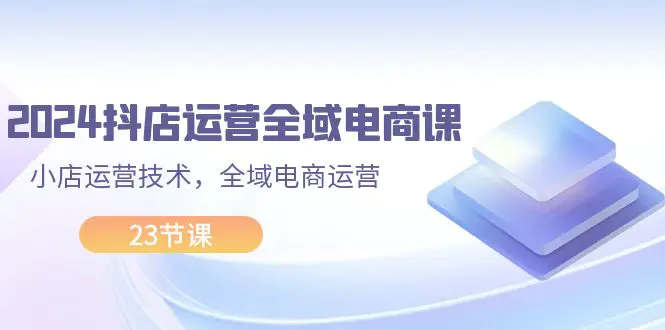 2024抖店运营-全域电商课，小店运营技术，全域电商运营（23节课）-小二项目网