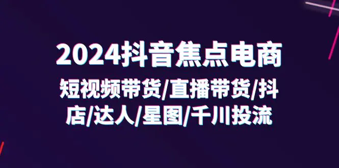 2024抖音-焦点电商：短视频带货/直播带货/抖店/达人/星图/千川投流/32节课-小二项目网