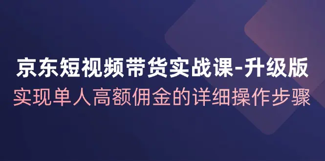 京东-短视频带货实战课-升级版，实现单人高额佣金的详细操作步骤-小二项目网