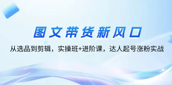 图文带货新风口：从选品到剪辑，实操班+进阶课，达人起号涨粉实战-小二项目网