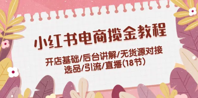 小红书电商揽金教程：开店基础/后台讲解/无货源对接/选品/引流/直播(18节)-小二项目网