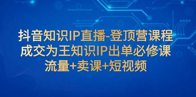 抖音知识IP直播-登顶营课程：成交为王知识IP出单必修课  流量 卖课 短视频-小二项目网